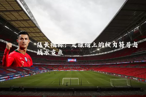 队长袖标:足球场上的权力符号与战术支点