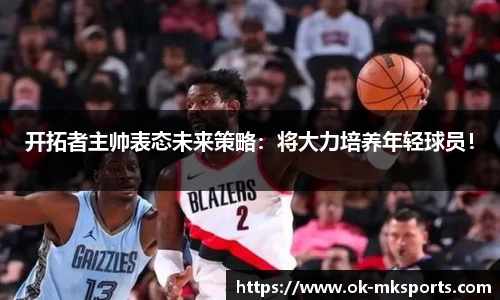 开拓者主帅表态未来策略：将大力培养年轻球员！